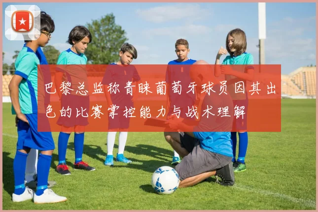 巴黎总监称青睐葡萄牙球员因其出色的比赛掌控能力与战术理解